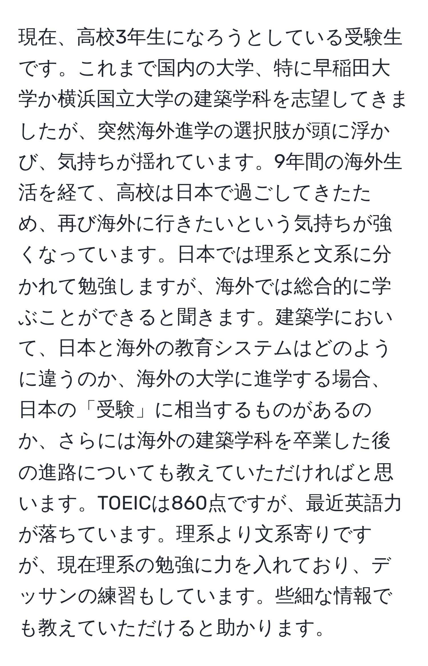 現在、高校3年生になろうとしている受験生です。これまで国内の大学、特に早稲田大学か横浜国立大学の建築学科を志望してきましたが、突然海外進学の選択肢が頭に浮かび、気持ちが揺れています。9年間の海外生活を経て、高校は日本で過ごしてきたため、再び海外に行きたいという気持ちが強くなっています。日本では理系と文系に分かれて勉強しますが、海外では総合的に学ぶことができると聞きます。建築学において、日本と海外の教育システムはどのように違うのか、海外の大学に進学する場合、日本の「受験」に相当するものがあるのか、さらには海外の建築学科を卒業した後の進路についても教えていただければと思います。TOEICは860点ですが、最近英語力が落ちています。理系より文系寄りですが、現在理系の勉強に力を入れており、デッサンの練習もしています。些細な情報でも教えていただけると助かります。