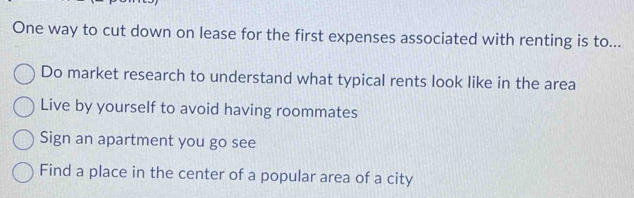 One way to cut down on lease for the first expenses associated with renting is to...
Do market research to understand what typical rents look like in the area
Live by yourself to avoid having roommates
Sign an apartment you go see
Find a place in the center of a popular area of a city