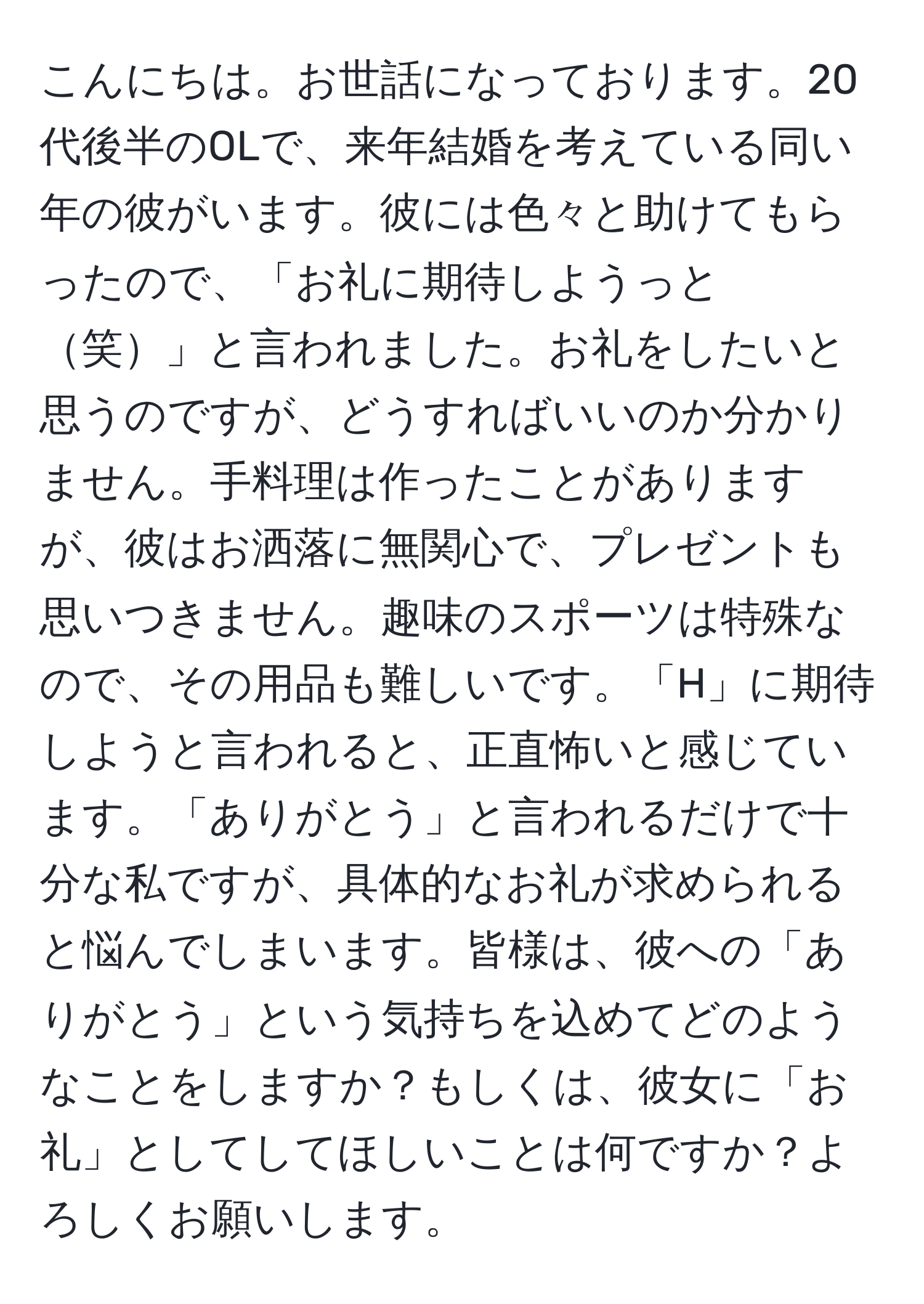 こんにちは。お世話になっております。20代後半のOLで、来年結婚を考えている同い年の彼がいます。彼には色々と助けてもらったので、「お礼に期待しようっと笑」と言われました。お礼をしたいと思うのですが、どうすればいいのか分かりません。手料理は作ったことがありますが、彼はお洒落に無関心で、プレゼントも思いつきません。趣味のスポーツは特殊なので、その用品も難しいです。「H」に期待しようと言われると、正直怖いと感じています。「ありがとう」と言われるだけで十分な私ですが、具体的なお礼が求められると悩んでしまいます。皆様は、彼への「ありがとう」という気持ちを込めてどのようなことをしますか？もしくは、彼女に「お礼」としてしてほしいことは何ですか？よろしくお願いします。