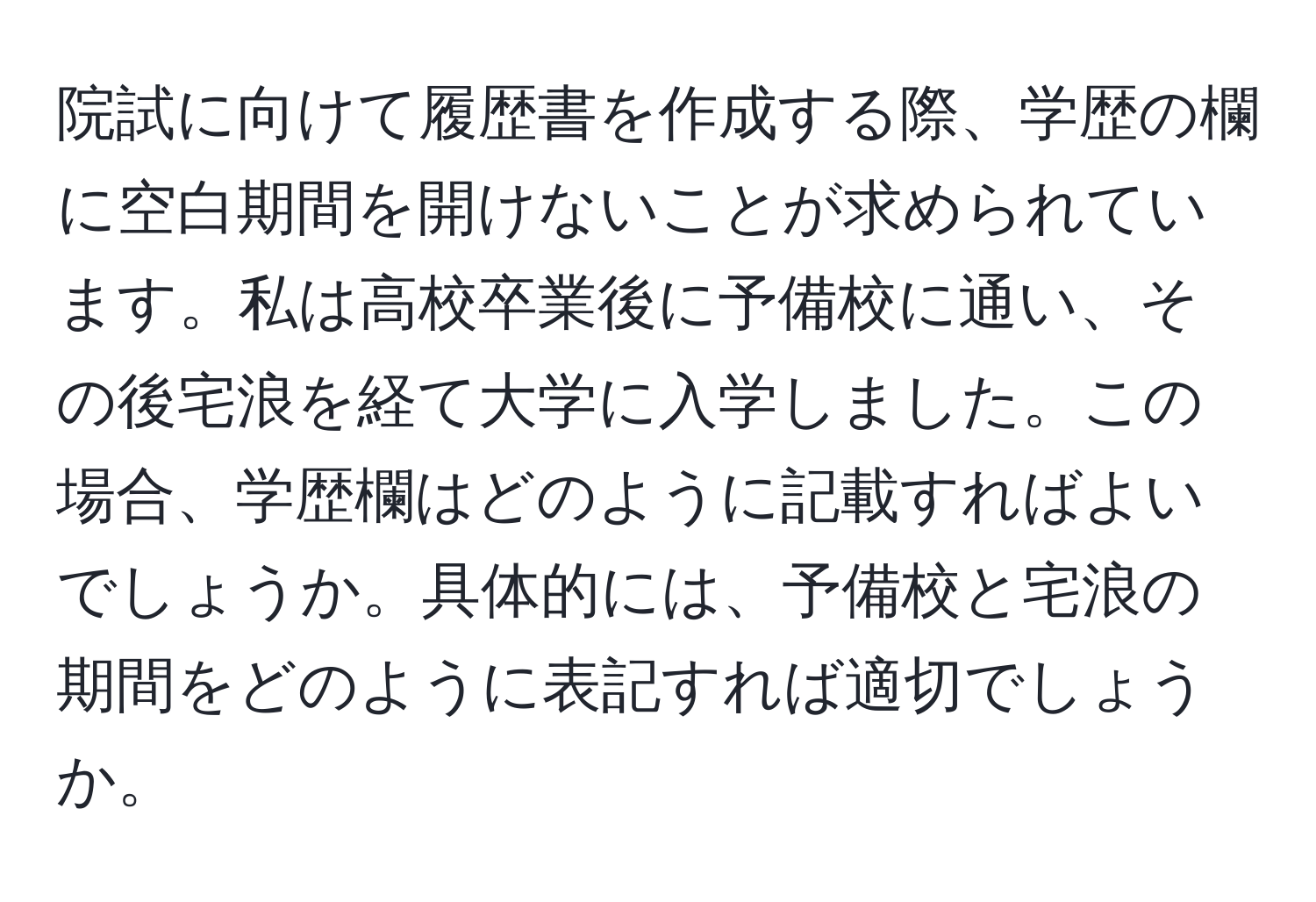 院試に向けて履歴書を作成する際、学歴の欄に空白期間を開けないことが求められています。私は高校卒業後に予備校に通い、その後宅浪を経て大学に入学しました。この場合、学歴欄はどのように記載すればよいでしょうか。具体的には、予備校と宅浪の期間をどのように表記すれば適切でしょうか。