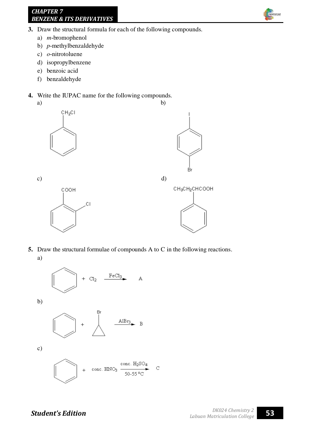 CH APTER 7 
BENZENE & ITS DERIVATIVES 
3. Draw the structural formula for each of the following compounds. 
a) m-bromophenol 
b) p-methylbenzaldehyde 
c o-nitrotoluene 
d) isopropylbenzene 
e benzoic acid 
f) benzaldehyde 
4. Write the IUPAC name for the following compounds. 
a) 
b)
CH_2Cl
Br 
c) 
d) 
f :00H
CH_3CH_2CHCOOH
Cl 
5. Draw the structural formulae of compounds A to C in the following reactions. 
a)
+Cl_2xrightarrow FeCl_3A
b) 
+ 
_ AlB x B
c)
□ +conc.HNO_3frac conc.H_2SO_450.55°C C 
□  
DK024 Chemistry2 
Student’s Edition Labuan Matriculation College 53