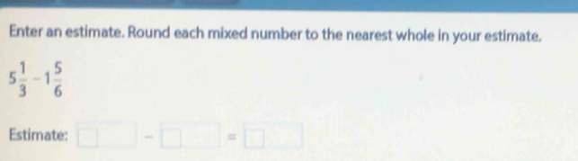 Enter an estimate. Round each mixed number to the nearest whole in your estimate.
5 1/3 -1 5/6 
Estimate: □ -□ =□