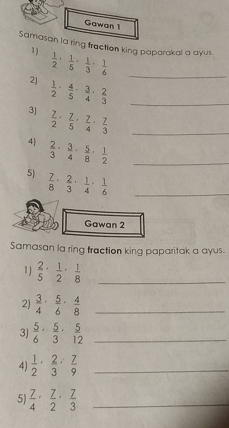 Gawan 1 
Samasan la ring fraction king paparakal a ayus. 
1 )
 1/2 ,  1/5 ,  1/3 ,  1/6  _ 
2)  1/2 ,  4/5 ,  3/4 ,  2/3  _ 
3)  7/2 ,  7/5 ,  7/4 ,  7/3  _ 
4)  2/3 ,  3/4 ,  5/8 ,  1/2  _ 
5)  7/8 ,  2/3 ,  1/4 ,  1/6  _ 
Gawan 2 
Samasan la ring fraction king paparitak a ayus. 
1)  2/5 ,  1/2 ,  1/8  _ 
2)  3/4 ,  5/6 ,  4/8  _ 
3)  5/6 ,  5/3 ,  5/12  _ 
4)  1/2 ,  2/3 ,  7/9  _ 
5)  7/4 ,  7/2 ,  7/3  _