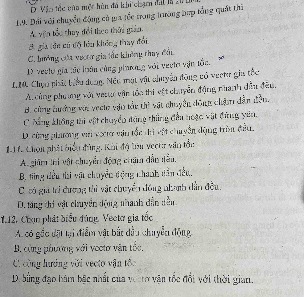 D. Vận tốc của một hòn đá khi chạm đất là 20 11
1.9. Đối với chuyển động có gia tốc trong trường hợp tổng quát thì
A. vận tốc thay đổi theo thời gian.
B. gia tốc có độ lớn không thay đổi.
C. hướng của vectơ gia tốc không thay đổi.
D. vectơ gia tốc luôn cùng phương với vectơ vận tốc.
1.10. Chọn phát biểu đúng. Nếu một vật chuyển động có vectơ gia tốc
A. cùng phương với vectơ vận tốc thì vật chuyển động nhanh dần đều.
B. cùng hướng với vectơ vận tốc thì vật chuyển động chậm dần đều.
C. bằng không thì vật chuyển động thẳng đều hoặc vật đứng yên.
D. cùng phương với vectơ vận tốc thì vật chuyển động tròn đều.
1.11. Chọn phát biểu đúng. Khi độ lớn vectơ vận tốc
A. giảm thì vật chuyển động chậm dần đều.
B. tăng đều thì vật chuyển động nhanh dần đều.
C. có giá trị dương thì vật chuyển động nhanh dần đều.
D. tăng thì vật chuyển động nhanh dần đều.
1.12. Chọn phát biểu đúng. Vectơ gia tốc
A. có gốc đặt tại điểm vật bắt đầu chuyển động.
B. cùng phương với vectơ vận tốc.
C. cùng hướng với vectơ vận tốc
D. bằng đạo hàm bậc nhất của vectơ vận tốc đối với thời gian.