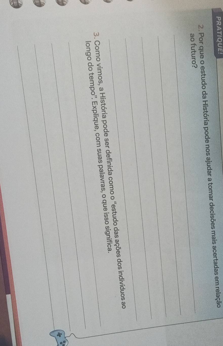 PRATIQUE! 
2. Por que o estudo da História pode nos ajudar a tomar decisões mais acertadas em relação 
_ 
ao futuro? 
_ 
_ 
_ 
_ 
3. Como vimos, a História pode ser definida como o 'estudo das ações dos indivíduos ao 
_ 
longo do tempo''. Explique, com suas palavras, o que isso significa. 
_ 
_