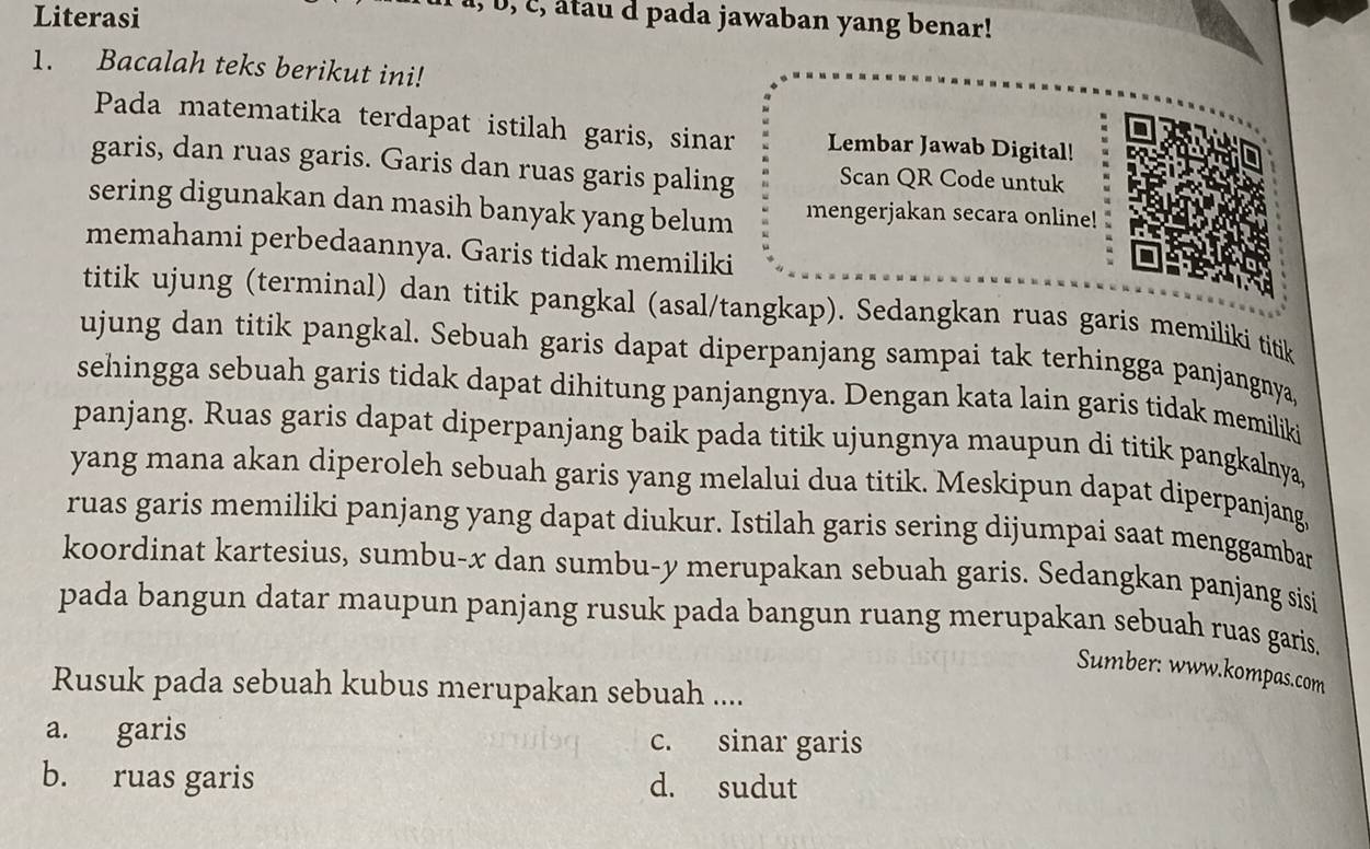 Literasi
I, b, c, âtau d pada jawaban yang benar!
1. Bacalah teks berikut ini!
Pada matematika terdapat istilah garis, sinar Lembar Jawab Digital!
garis, dan ruas garis. Garis dan ruas garis paling Scan QR Code untuk
sering digunakan dan masih banyak yang belum mengerjakan secara online!
memahami perbedaannya. Garis tidak memiliki
titik ujung (terminal) dan titik pangkal (asal/tangkap). Sedangkan ruas garis memiliki titik
ujung dan titik pangkal. Sebuah garis dapat diperpanjang sampai tak terhingga panjangnya,
sehingga sebuah garis tidak dapat dihitung panjangnya. Dengan kata lain garis tidak memiliki
panjang. Ruas garis dapat diperpanjang baik pada titik ujungnya maupun di titik pangkalnya,
yang mana akan diperoleh sebuah garis yang melalui dua titik. Meskipun dapat diperpanjang,
ruas garis memiliki panjang yang dapat diukur. Istilah garis sering dijumpai saat menggambar
koordinat kartesius, sumbu- x dan sumbu- y merupakan sebuah garis. Sedangkan panjang sisi
pada bangun datar maupun panjang rusuk pada bangun ruang merupakan sebuah ruas garis.
Sumber: www.kompas.com
Rusuk pada sebuah kubus merupakan sebuah ....
a. garis c. sinar garis
b. ruas garis d. sudut