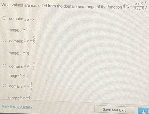 What values are excluded from the domain and range of the function f(x)= (x+3)/2x+5  ?
domain: x!= -3
range: y!= 2
domain: x!= - 5/2 
range: y!=  1/2 
domain: x!= - 5/2 
range: y!= 2
domain: x!=  1/2 
ranqe: y!= - 5/2 
Mark this and return Save and Exit