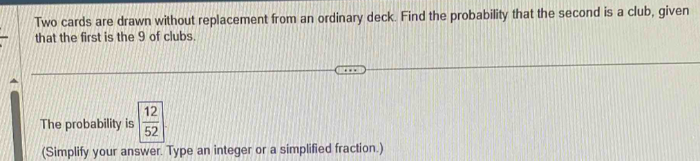 Two cards are drawn without replacement from an ordinary deck. Find the probability that the second is a club, given 
that the first is the 9 of clubs. 
The probability is  12/52 
(Simplify your answer. Type an integer or a simplified fraction.)