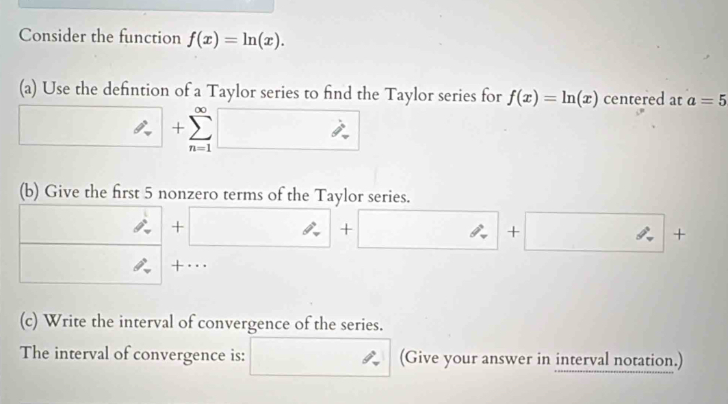 Consider the function f(x)=ln (x). 
(a) Use the defintion of a Taylor series to find the Taylor series for f(x)=ln (x) centered at a=5
+
overline n=1
(b) Give the first 5 nonzero terms of the Taylor series.
x° hat beta - + + + 
+··· 
(c) Write the interval of convergence of the series. 
The interval of convergence is: (Give your answer in interval notation.)