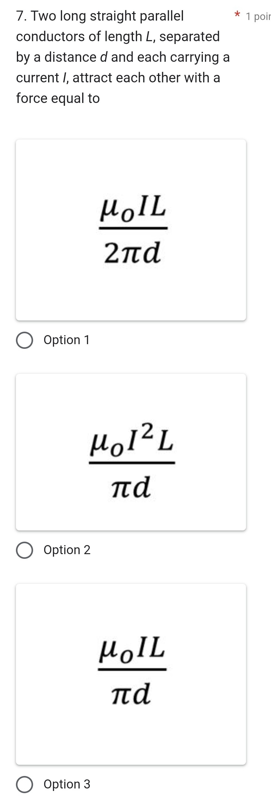 Two long straight parallel 1 poir
conductors of length L, separated
by a distance d and each carrying a
current /, attract each other with a
force equal to
frac mu _0IL2π d
Option 1
frac mu _0I^2Lπ d
Option 2
frac mu _0ILπ d
Option 3