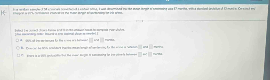 In a random sample of 34 criminals convicted of a certain crime, it was determined that the mean length of sentencing was 57 months, with a standard deviation of 13 months. Construct and
interpret a 95% confidence interval for the mean length of sentencing for this crime.
Select the correct choice below and fill in the answer boxes to complete your choice.
(Use ascending order. Round to one decimal place as needed.)
A. 95% of the sentences for the crime are between □ and □ months.
B. One can be 95% confident that the mean length of sentencing for the crime is between □ and □ months.
C. There is a 95% probability that the mean length of sentencing for the crime is between □ and □ months.