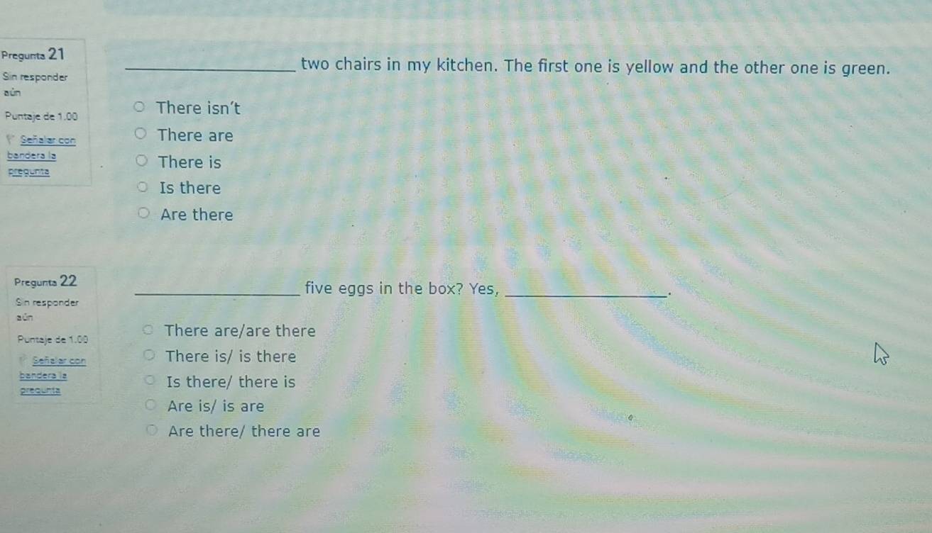 Pregunta 21 _two chairs in my kitchen. The first one is yellow and the other one is green.
Sin responder
aún
Puntaje de 1.00
There isn’t
Señalar con There are
bandera la There is
pregunts
Is there
Are there
Pregunta 22 _five eggs in the box? Yes, _、.
Sin responder
z ún
Puntaje de 1.00
There are/are there
Señalar con There is/ is there
bandera is Is there/ there is
prequnta
Are is/ is are
Are there/ there are