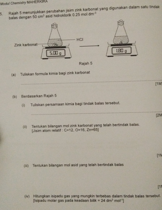 Modul Chemistry MAHERKIRA 
5. Rajah 5 menunjukkan perubahan jisim zink karbonat yang digunakan dalam satu tindak 
balas dengan 50cm^3 asid hidroklorik 0.25moldm^(-3)
(a) Tuliskan formula kimia bagi zink karbonat 
_ 
[1M 
(b) Berdasarkan Rajah 5 
(i) Tuliskan persamaan kimia bagi tindak balas tersebut. 
_ 
[2M 
(ii) Tentukan bilangan mol zink karbonat yang telah bertindak balas. 
[Jisim atom relatif : C=12, O=16, Zn=65]
[1N 
(iii) Tentukan bilangan mol asid yang telah bertindak balas 
[1 
(iv) Hitungkan isipadu gas yang mungkin terbebas dalam tindak balas tersebut. 
[Isipadu molar gas pada keadaan bilik =24dm^3mol^(-1)]