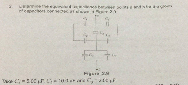 Determine the equivalent capacitance between points a and b for the group 
of capacitors connected as shown in Figure 2.9. 
a
C_1 C_1
C_2^((C_3))C_2
= C_2 C_2
b 
Figure 2.9 
Take C_1=5.00 μF, C_2=10.0mu F and C_3=2.00mu F.