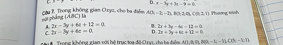 C. x-y
D. x-3y+3z-9=0. 
Câu 7. Trong không gian Oxyz, cho ba điểm A(3;-2;-2), B(3;2;0), C(0;2;1)
mặt phẳng (ẤBC) là . Phương trình
A. 2x-3y+6z+12=0.
B.
C. 2x-3y+6z=0. 2x+3y-6z-12=0.
D. 2x+3y+6z+12=0. 
_
câu 8 Trong không gian với hệ trục toa độ Oxyz, cho ba điểm A(1;0;0), B(0;-1;-1), C(5;-1;1).