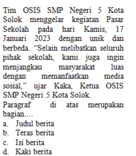 Tim OSIS SMP Negeri 5 Kota
Solok menggelar kegiatan Pasar
Sekolah pada hari Kamis, 17
Januari 2023 dengan unik dan
berbeda. “Selain melibatkan seluruh
pihak sekolah, kami juga ingin
menjangkau masyarakat luas
dengan memanfaatkan media
sosial,” ujar Kaka, Ketua OSIS
SMP Negeri 5 Kota Solok.
Paragraf di atas merupakan
bagian....
a. Judul berita
b. Teras berita
c. Isi berita
d. Kaki berita