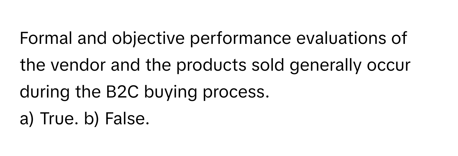 Formal and objective performance evaluations of the vendor and the products sold generally occur during the B2C buying process. 

a) True. b) False.