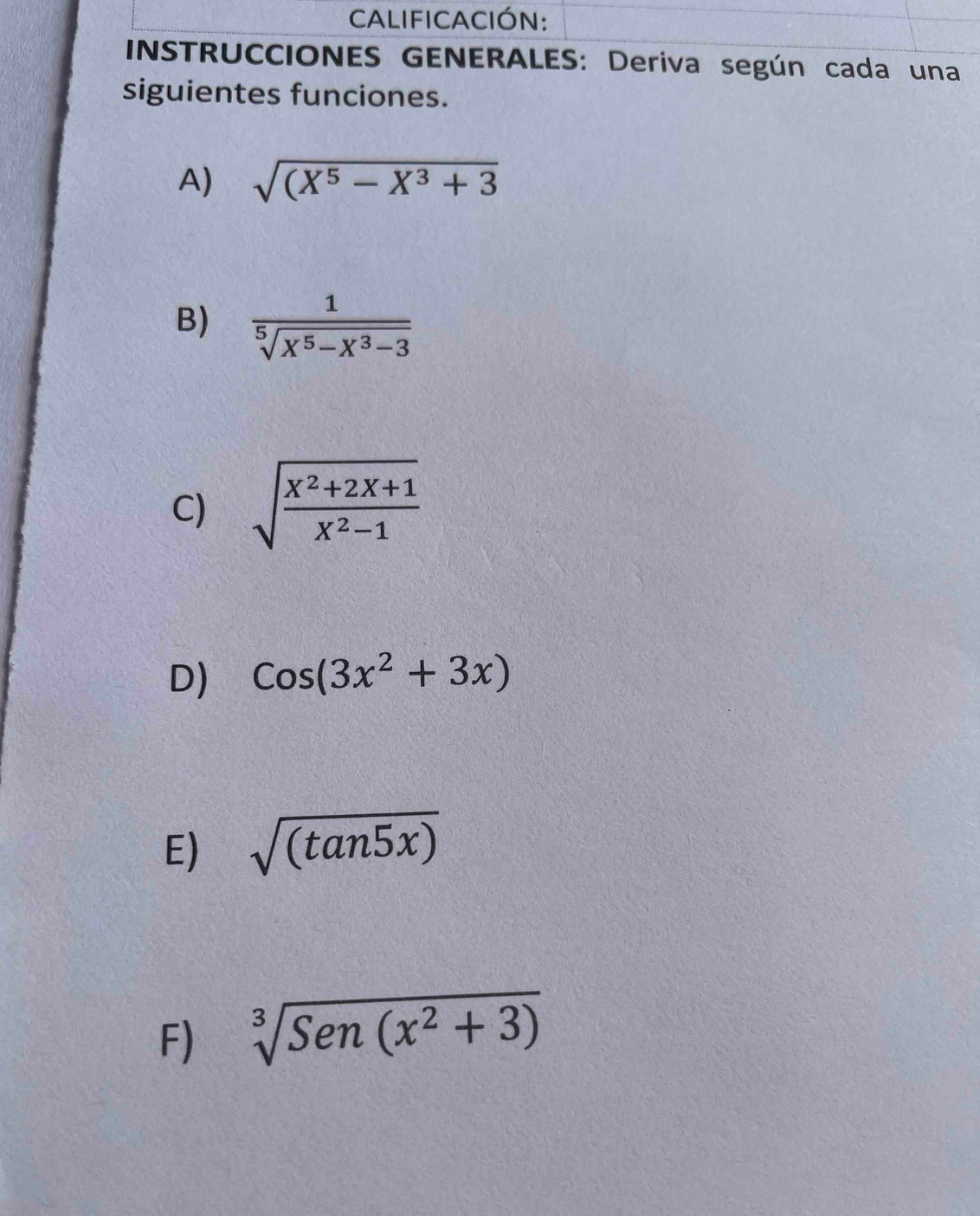 CALIFICACIÓN: 
INSTRUCCIONES GENERALES: Deriva según cada una 
siguientes funciones. 
A) sqrt((X^5-X^3+3)
B)  1/sqrt[5](X^5-X^3-3) 
C) sqrt(frac x^2+2x+1)x^2-1
D) cos (3x^2+3x)
E) sqrt((tan 5x))
F) sqrt[3](Sen(x^2+3))