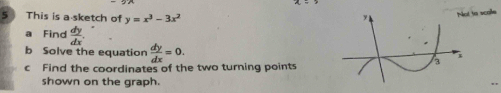 This is a sketch of y=x^3-3x^2
y
Not to scale
a Find  dy/dx . 
b Solve the equation  dy/dx =0.
x
c Find the coordinates of the two turning points
3
shown on the graph.