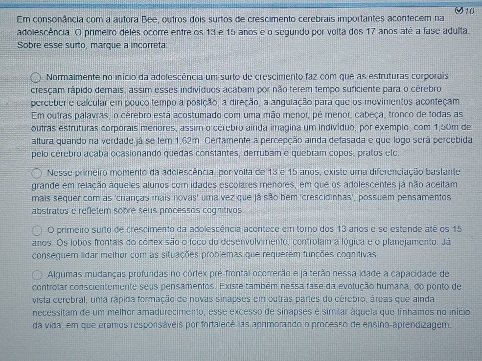 Em consonância com a autora Bee, outros dois surtos de crescimento cerebrais importantes acontecem na
adolescência. O primeiro deles ocorre entre os 13 e 15 anos e o segundo por volta dos 17 anos até a fase adulta.
Sobre esse surto, marque a incorreta:
Normalmente no início da adolescência um surto de crescimento faz com que as estruturas corporais
cresçam rápido demais, assim esses indivíduos acabam por não terem tempo suficiente para o cérebro
perceber e calcular em pouco tempo a posição, a direção, a angulação para que os movimentos aconteçam.
Em outras palavras, o cérebro está acostumado com uma mão menor, pé menor, cabeça, tronco de todas as
outras estruturas corporais menores, assim o cérebro ainda imagina um indivíduo, por exemplo, com 1,50m de
altura quando na verdade já se tem 1,62m. Certamente a percepção ainda defasada e que logo será percebida
pelo cérebro acaba ocasionando quedas constantes, derrubam e quebram copos, pratos etc.
Nesse primeiro momento da adolescência, por volta de 13 e 15 anos, existe uma diferenciação bastante
grande em relação àqueles alunos com idades escolares menores, em que os adolescentes já não aceitam
mais sequer com as 'crianças mais novas' uma vez que já são bem 'crescidinhas', possuem pensamentos
abstratos e refletem sobre seus processos cognitivos.
O primeiro surto de crescimento da adolescência acontece em torno dos 13 anos e se estende até os 15
anos. Os lobos frontais do córtex são o foco do desenvolvimento, controlam a lógica e o planejamento. Já
conseguem lidar melhor com as situações problemas que requerem funções cognitivas.
Algumas mudanças profundas no córtex pré-frontal ocorrerão e já terão nessa idade a capacidade de
controlar conscientemente seus pensamentos. Existe também nessa fase da evolução humana, do ponto de
vista cerebral, uma rápida formação de novas sinapses em outras partes do cérebro, áreas que ainda
necessitam de um melhor amadurecimento, esse excesso de sinapses é similar àquela que tínhamos no início
da vida, em que éramos responsáveis por fortalecê-las aprimorando o processo de ensino-aprendizagem.