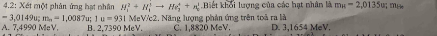 4.2: Xét một phản ứng hạt nhân H_1^(2+H_1^3to He_2^4+n_0^1 Biết khối lượng của các hạt nhân là m_H)=2,0135u; mHe
=3,0149u; m_n=1,0087u; 1u=931 MeV/c2. Năng lượng phản ứng trên toả ra là
A. 7,4990 MeV. B. 2,7390 MeV. C. 1,8820 MeV. D. 3,1654 MeV.