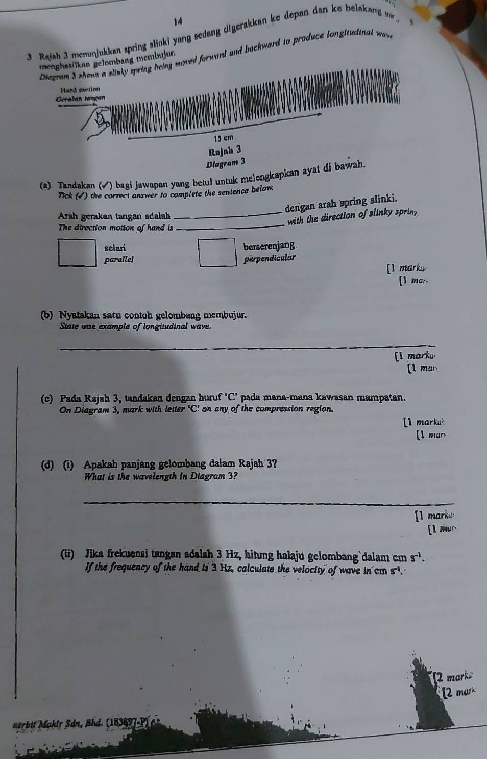 14
3 Rajah 3 menunjukkan spring slinki yang sedang digerakkan ke depan dan ke belakang uw 
Diegram 3 shows a slinky spring being moved forward and backward to produce longitudinal waw 
menghasilkan gelombang membujur.
Hard motion
Gerøkan tønçan
15 cm
Rajah 3
Dlagram 3
(a) Tandakan (√) bagi jawapan yang betul untuk melengkapkan ayat di bawah.
Tick (√) the correct answer to complete the sentence below.
dengan arah spring slinki.
Arah gerakan tangan adalah
_with the direction of slinky sprin 
The direction motion of hand is
_
selari berserenjang
paraliel perpendicular
[l marka.
[1 mar.
(b) Nyatakan satu contoh gelombang membujur.
State one example of longitudinal wave.
_
[] marku
[1 mar.
(c) Pada Rajah 3, tandakan dengan huruf°C : pada mana-mana kawasan mampatan.
On Diagram 3, mark with letter ‘C’ on any of the compression region.
[1 markut
[1 man
(d) (i) Apakah panjang gelombang dalam Rajah 3?
What is the wavelength In Diagram 3?
_
[l markus
[1 muc
(ii) Jika frekuensi tangan adalah 3 Hz, hitung halaju gelombang`dalam cm s^(-1). 
If the frequency of the hand is 3 Hz, calculate the veloctty of wave in cm s.
[2 mark
[2 mar
nerbit Mahlr Sán, Ahd. (18389 a