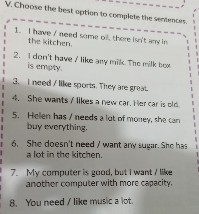 Choose the best option to complete the sentences. 
1. I have / need some oil, there isn't any in 
the kitchen. 
2. I don't have / like any milk. The milk box 
is empty. 
3. I need / like sports. They are great. 
4. She wants / likes a new car. Her car is old. 
5. Helen has / needs a lot of money, she can 
buy everything. 
6. She doesn't need / want any sugar. She has 
a lot in the kitchen. 
7. My computer is good, but I want / like 
another computer with more capacity. 
8. You need / like music a lot.