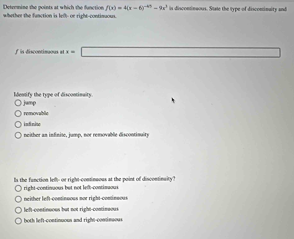 Determine the points at which the function f(x)=4(x-6)^-4/5-9x^3 is discontinuous. State the type of discontinuity and
whether the function is left- or right-continuous.
f is discontinuous at x= | 
Identify the type of discontinuity.
jump
removable
infinite
neither an infinite, jump, nor removable discontinuity
Is the function left- or right-continuous at the point of discontinuity?
right-continuous but not left-continuous
neither left-continuous nor right-continuous
left-continuous but not right-continuous
both left-continuous and right-continuous