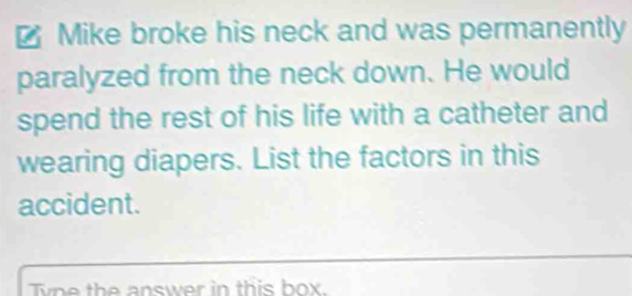 € Mike broke his neck and was permanently 
paralyzed from the neck down. He would 
spend the rest of his life with a catheter and 
wearing diapers. List the factors in this 
accident. 
_ 
Tne the answer in this box.