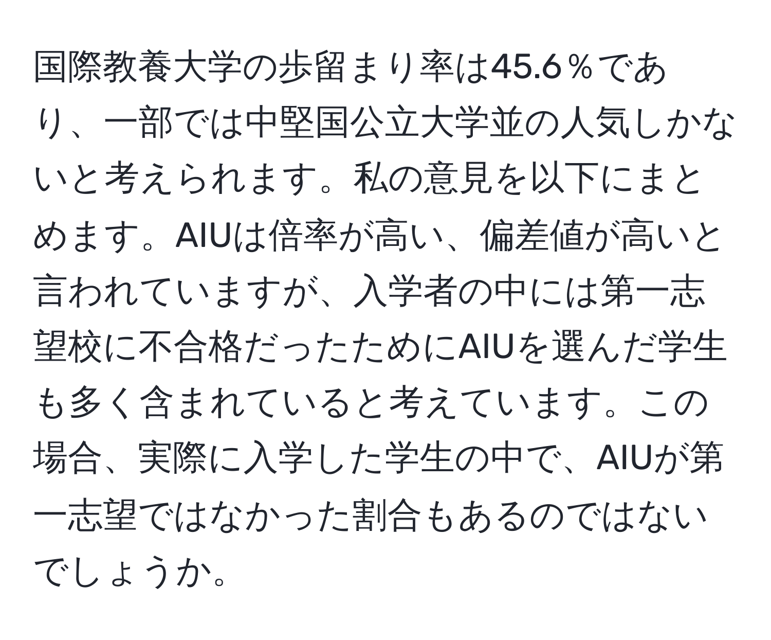 国際教養大学の歩留まり率は45.6％であり、一部では中堅国公立大学並の人気しかないと考えられます。私の意見を以下にまとめます。AIUは倍率が高い、偏差値が高いと言われていますが、入学者の中には第一志望校に不合格だったためにAIUを選んだ学生も多く含まれていると考えています。この場合、実際に入学した学生の中で、AIUが第一志望ではなかった割合もあるのではないでしょうか。