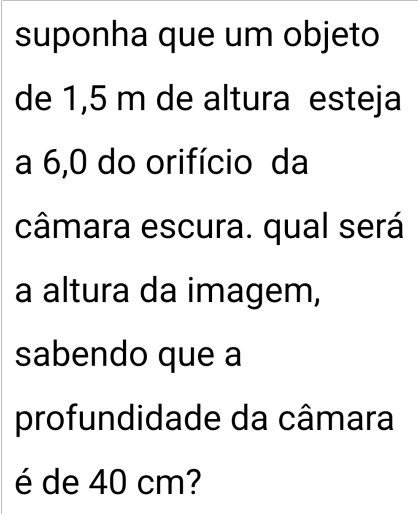 suponha que um objeto 
de 1,5 m de altura esteja 
a 6,0 do orifício da 
câmara escura. qual será 
a altura da imagem, 
sabendo que a 
profundidade da câmara 
é de 40 cm?