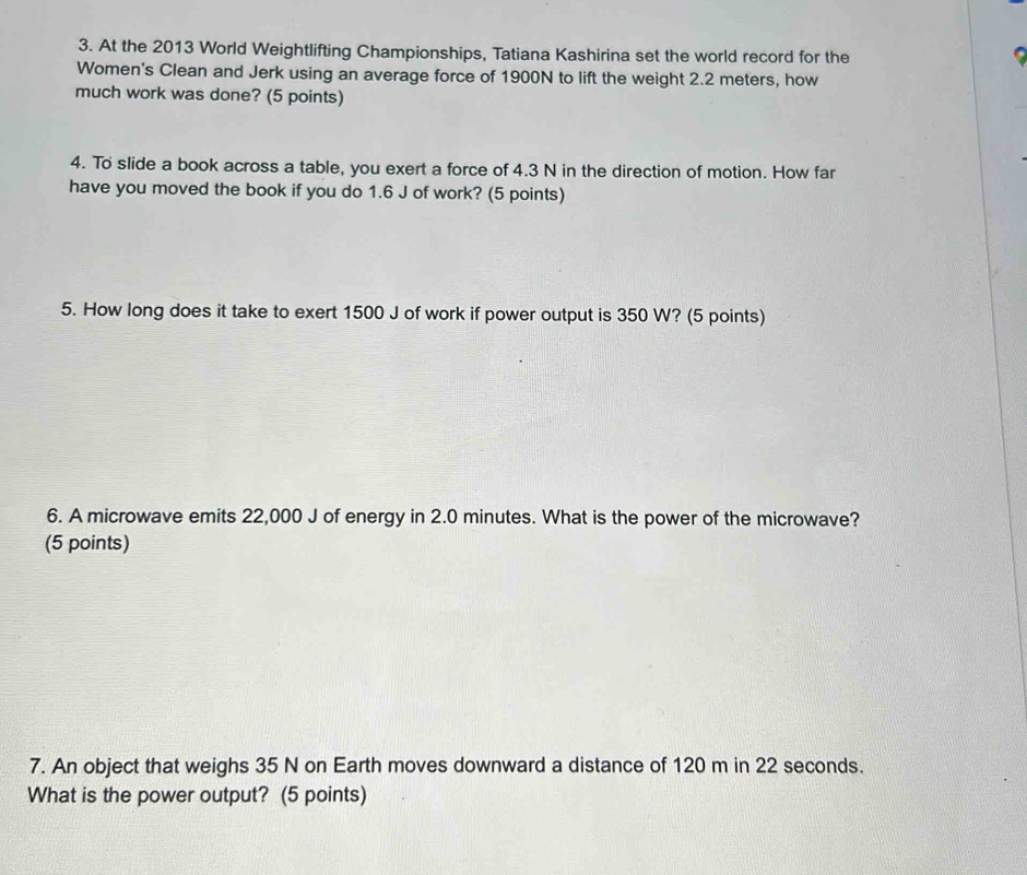 At the 2013 World Weightlifting Championships, Tatiana Kashirina set the world record for the 
Women's Clean and Jerk using an average force of 1900N to lift the weight 2.2 meters, how 
much work was done? (5 points) 
4. To slide a book across a table, you exert a force of 4.3 N in the direction of motion. How far 
have you moved the book if you do 1.6 J of work? (5 points) 
5. How long does it take to exert 1500 J of work if power output is 350 W? (5 points) 
6. A microwave emits 22,000 J of energy in 2.0 minutes. What is the power of the microwave? 
(5 points) 
7. An object that weighs 35 N on Earth moves downward a distance of 120 m in 22 seconds. 
What is the power output? (5 points)