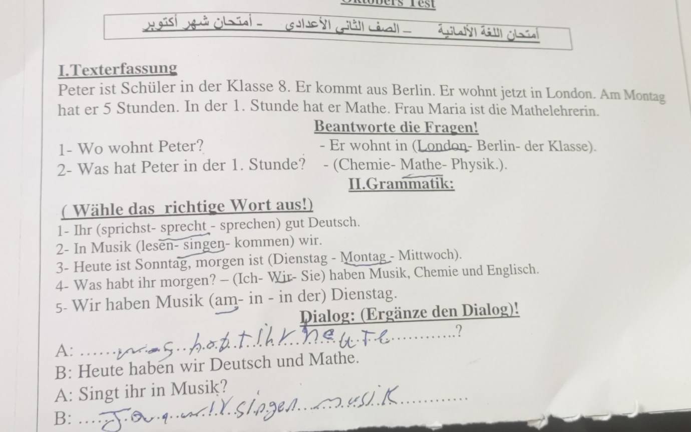 Robers rest 
aà Léall - 
I.Texterfassung 
Peter ist Schüler in der Klasse 8. Er kommt aus Berlin. Er wohnt jetzt in London. Am Montag 
hat er 5 Stunden. In der 1. Stunde hat er Mathe. Frau Maria ist die Mathelehrerin. 
Beantworte die Fragen! 
1- Wo wohnt Peter? - Er wohnt in (London- Berlin- der Klasse). 
2- Was hat Peter in der 1. Stunde? - (Chemie- Mathe- Physik.). 
II.Grammatik: 
( Wähle das richtige Wort aus!) 
1- Ihr (sprichst- sprecht - sprechen) gut Deutsch. 
2- In Musik (lesen- singen- kommen) wir. 
3- Heute ist Sonntag, morgen ist (Dienstag - Montag - Mittwoch). 
4- Was habt ihr morgen? - (Ich- Wir- Sie) haben Musik, Chemie und Englisch. 
5- Wir haben Musik (am- in - in der) Dienstag. 
Dialog: (Ergänze den Dialog)! 
? 
A: 
B: Heute haben wir Deutsch und Mathe. 
A: Singt ihr in Musik? 
B: