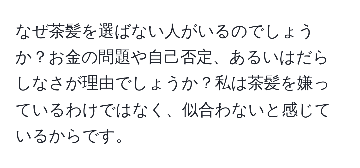 なぜ茶髪を選ばない人がいるのでしょうか？お金の問題や自己否定、あるいはだらしなさが理由でしょうか？私は茶髪を嫌っているわけではなく、似合わないと感じているからです。