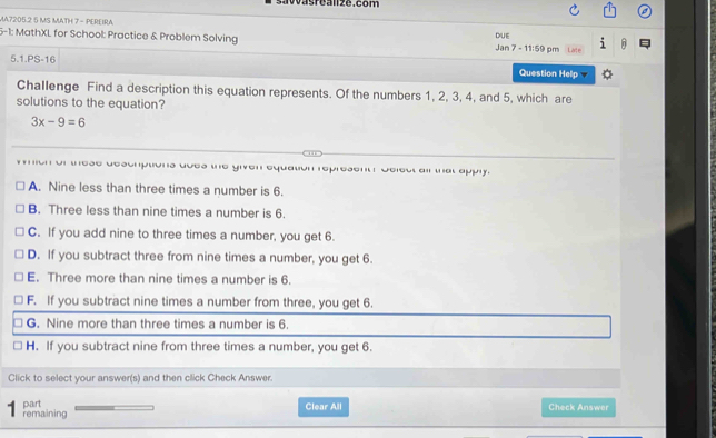 savvasreanze.com
MA7205.2 5 MS MATH 7 - PEREIRA
DUE
5-1: MathXL for School: Practice & Problem Solving Jan 7 -11:59 pm Late
5.1.PS-16 Question Help
Challenge Find a description this equation represents. Of the numbers 1, 2, 3, 4, and 5, which are
solutions to the equation?
3x-9=6
or these descrptions uoes the given equation represent? Select ail that apply.
A. Nine less than three times a number is 6.
B. Three less than nine times a number is 6.
C. If you add nine to three times a number, you get 6.
D. If you subtract three from nine times a number, you get 6.
E. Three more than nine times a number is 6.
F. If you subtract nine times a number from three, you get 6.
G. Nine more than three times a number is 6.
H. If you subtract nine from three times a number, you get 6.
Click to select your answer(s) and then click Check Answer.
part Clear All Check Answer
7 remaining