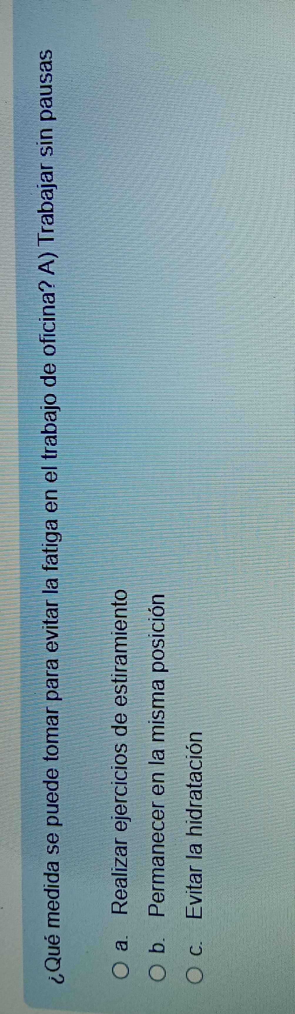 ¿Qué medida se puede tomar para evitar la fatiga en el trabajo de oficina? A) Trabajar sin pausas
a. Realizar ejercicios de estiramiento
b. Permanecer en la misma posición
c. Evitar la hidratación