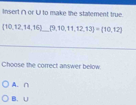 Insert ∩ orU to make the statement true.
 10,12,14,16 _  9,10,11,12,13 = 10,12
Choose the correct answer below.
A. ∩
B、 U