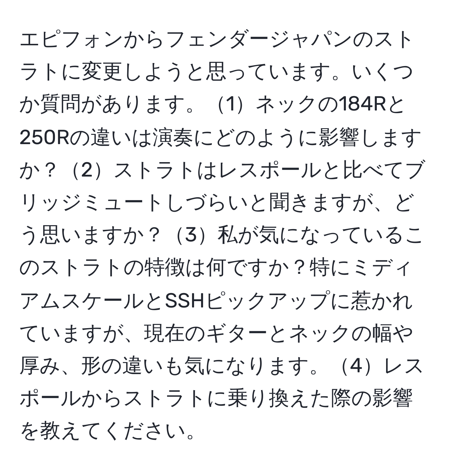 エピフォンからフェンダージャパンのストラトに変更しようと思っています。いくつか質問があります。1ネックの184Rと250Rの違いは演奏にどのように影響しますか？2ストラトはレスポールと比べてブリッジミュートしづらいと聞きますが、どう思いますか？3私が気になっているこのストラトの特徴は何ですか？特にミディアムスケールとSSHピックアップに惹かれていますが、現在のギターとネックの幅や厚み、形の違いも気になります。4レスポールからストラトに乗り換えた際の影響を教えてください。