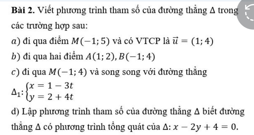 Viết phương trình tham số của đường thẳng Δ trong 
các trường hợp sau: 
α) đi qua điểm M(-1;5) và có VTCP là vector u=(1;4)
b) đi qua hai điểm A(1;2), B(-1;4)
c) đi qua M(-1;4) và song song với đường thẳng
△ _1:beginarrayl x=1-3t y=2+4tendarray.
d) Lập phương trình tham số của đường thẳng Δ biết đường 
thằng A có phương trình tổng quát của △ :x-2y+4=0.