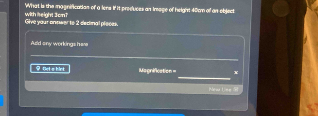 What is the magnification of a lens if it produces an image of height 40cm of an object 
with height 3cm? 
Give your answer to 2 decimal places. 
Add any workings here 
_ 
_ 
Get a hint Magnification = × 
New Line