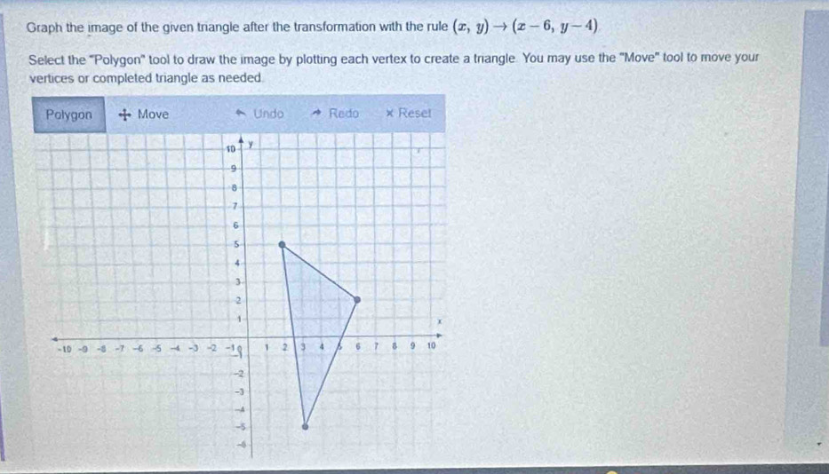 Graph the image of the given triangle after the transformation with the rule (x,y)to (x-6,y-4)
Select the "Polygon" tool to draw the image by plotting each vertex to create a triangle. You may use the "Move" tool to move your 
vertices or completed triangle as needed. 
Move Undo Redo × Reset