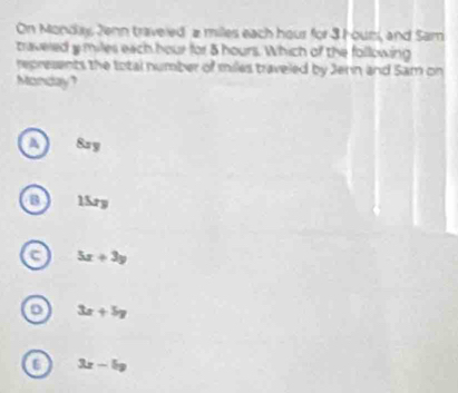 On Monday Jenn traveled a milles each hour for 3 Hour, and Sam
travered y miles each hour for 5 hours. Which of the following
represents the total number of miles traveled by Jern and Sam on
Monday?
8zy
B 15ry
c 5x+3y
3x+5y
3x-5y