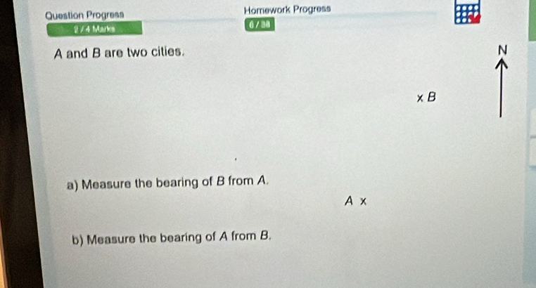 Question Progress Homework Progress 
2 / 4 Marks 0 / 38
A and B are two cities. 
N
* B
a) Measure the bearing of B from A.
A*
b) Measure the bearing of A from B.