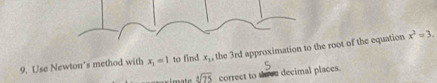 Use Newton's method with x_1=1 to find x_3 , the 3rd approximation to the root of the equation x^2=3.
sqrt[4](75) correct to three decimal places.