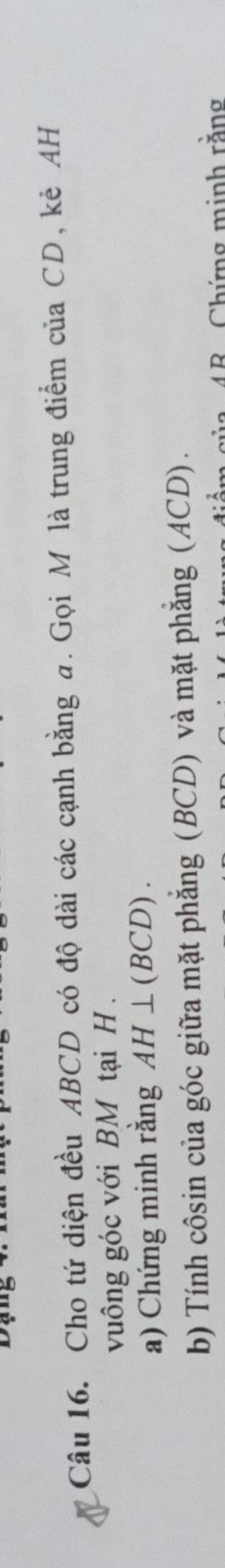 Cho tứ diện đều ABCD có độ dài các cạnh bằng a. Gọi M là trung điểm của CD, kẻ AH 
vuông góc với BM tại H. 
a) Chứng minh rằng AH⊥ (BCD). 
b) Tính côsin của góc giữa mặt phẳng (BCD) và mặt phẳng (ACD). 
4R Chứng minh rằng