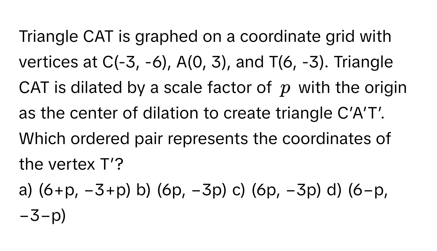 Triangle CAT is graphed on a coordinate grid with vertices at C(-3, -6), A(0, 3), and T(6, -3). Triangle CAT is dilated by a scale factor of $p$ with the origin as the center of dilation to create triangle C’A’T’. Which ordered pair represents the coordinates of the vertex T’?

a) (6+p, −3+p) b) (6p, −3p) c) (6p, −3p) d) (6−p, −3−p)