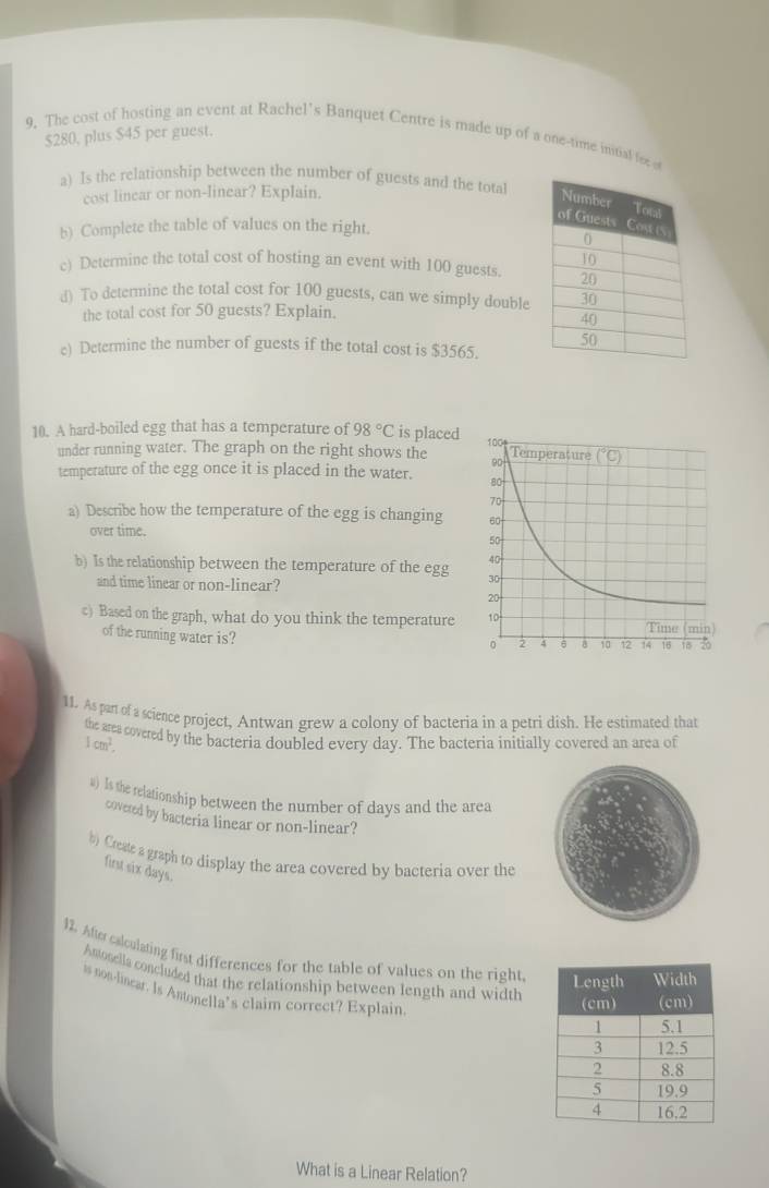 $280, plus $45 per guest. 
9. The cost of hosting an event at Rachel's Banquet Centre is made up of a one-time intial fee 
a) Is the relationship between the number of guests and the total 
cost linear or non-linear? Explain. 
b) Complete the table of values on the right. 
c) Determine the total cost of hosting an event with 100 guests. 
d) To determine the total cost for 100 guests, can we simply double 
the total cost for 50 guests? Explain. 
e) Determine the number of guests if the total cost is $3565. 
10. A hard-boiled egg that has a temperature of 98°C is placed 
under running water. The graph on the right shows the 
temperature of the egg once it is placed in the water. 
a) Describe how the temperature of the egg is changing 
over time. 
b) Is the relationship between the temperature of the egg 
and time linear or non-linear? 
c) Based on the graph, what do you think the temperature 
of the running water is? 
11. As part of a science project, Antwan grew a colony of bacteria in a petri dish. He estimated that 
the area covered by the bacteria doubled every day. The bacteria initially covered an area of
1cm^2. 
a) Is the relationship between the number of days and the area 
covered by bacteria linear or non-linear? 
b) Create a graph to display the area covered by bacteria over the 
first six days. 
12. Afte calculating first differences for the table of values on the right, 
Amosella concluded that the relationship between length and width 
is non-linear. Is Antonella’s claim correct? Explain. 
What is a Linear Relation?