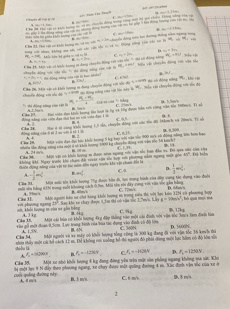 GV: Thân Văn Thuyết DT: 0972916966
D.
C. m_2=12m_1 m_2=2,25m_1.
Chuyên đề Vật lý 10 m_2=6m_1
Câu 20. Hai vật có khổi lượng m_2=1.5m_1 e chuyển động trong cùng một hệ qui chiếu. Động năng của vật
B.
 
m1 gấp 2 lần động năng của vật m2 nhưng động lượng của vật m2 lại gấp 3 lần động lượng của vật mị. Hệ
thức liên hệ giữa khổi lượng của các Vil là C. m_2=18m_1. D. m_2=1/18m_1.
A. m_2=1 /6m². B. m_2=6m_1
Câu 22. Hai vật có khối lượng m1 và m2 với m_1=2m_2 chuyến động trên hai đường thắng nằm ngang song
song với nhau, không ma sát, với các vận tốc vị và v₂. Động năng của các xe là W_n và W_a2 với
D. v_2=3v_1.
W_f2=2W_f1 Mội liên hệ giữa vị và v2 là C.
A. v_1=v_2. B. v_1=2v_2.
Câu 25. Một vật có khổi lượng m đang chuyển động với vận tốc Ý thì có động năng v_2=2v_1. W_f1=81J. Nếu vật
chuyển động với vận tốc ½ thì động năng của vật là W_d2=64J. Nếu vật chuyển động với vận tốc
v_3=2v_1+v_2 thì động năng của vật là bao nhiêu?
D. 26J .
A. 625J B. 226./ . C. 676J.
Câu 26. Một vật có khối lượng m đang chuyển động với tốc độ v_1=6m/s thì có động năng W_a khi vật
chuyển động với tốc độ v_2=8n/s thì động năng của vật lúc này là W_1/2. Nếu vật chuyển động với tốc độ
thì động năng của vật là W_s=frac W_f1+W_f24. Giá trị của v_3 bằng
Câu 27. Hai viên đạn khối lượng lần lượt là 5g và 10g được bắn với cùng vận tốc 500m/s. Ti số
A.2,5m/s.
B. 5m/s. C. 25m/s. D. 3,5m/s.
động năng của viên đạn thứ hai so với viên đạn 1 là C. 0,5. D. 8.
A. 2. B. 4.
Câu 28. Hai ô tô cùng khối lượng 1,5 tấn, chuyển động với các tốc độ 36km/h và 20m/s. Ti số
động năng của ô tô 2 so với ô tô 1 là D. 0,309.
A. 4. B. 2. C. 0,25.
Câu 29. Một viên đạn đại bác khối lượng 5 kg bay với vận tốc 900 m/s có động năng lớn hơn bao
nhiêu lần động năng của một ô tô khối lượng 1000 kg chuyển động với vận tốc 54 km/h?
A. 24 m/s. B. 10 m. C. 1,39. D. 18.
Câu 30. Một vật có khối lượng m được ném ngang với vận tốc ban đầu v₀. Bỏ qua sức cản của
không khí. Ngay trước khi chạm đất véctơ vận tốc hợp với phương nằm ngang một góc 45° '' Độ biến
thiên động năng của vật từ lúc ném đến ngay trước khi vật cham đất là
A. - 1/2 mv_0^(2. B. mv_0^2. C. 0. D. frac 1)2mv_0^(2.
Câu 31. Một mũi tên khối lượng 75g được bắn đi, lực trung bình của dây cung tác dụng vào đuôi
mũi tên bằng 65N trong suốt khoảng cách 0,9m. Mũi tên rời dây cung với vận tốc gần bằng
A. 59m/s. B. 40m/s C. 72m/s. D. 68m/s.
Câu 32. Một người kéo xe chở hàng khối lượng m trong siêu thị với lực kéo 32N có phương hợp
với phương ngang 25^0) Sau khi xe chạy được 1,5m thì có vận tốc 2,7m/s. Lấy g=10m/s^2; bỏ qua mọi ma
sát, khối lượng m của xe gần bằng C. 9kg. D. 12kg.
A. 3 kg. B. 6kg.
Câu 33. Một cái búa có khối lượng 4kg đập thẳng vào một cái đinh với vận tốc 3m/s làm đinh lún
vào gỗ một đoạn 0,5cm. Lực trung bình của búa tác dụng vào đinh có độ lớn
A. 1,5N. B. 6N. C. 360N. D. 3600N.
Câu 34. Một người và xe máy có khối lượng tổng cộng là 300 kg đang đi với vận tốc 36 km/h thì
nhìn thấy một cái hố cách 12 m. Để không rơi xuống hố thì người đó phải dùng một lực hãm có độ lớn tối
thiểu là
A. F_h=16200N B. F_b=-1250N C. F_b=-1620N D. F_h=1250N.
Câu 35. Một xe nhỏ khối lượng 8 kg đang đứng yên trên mặt sản phẳng ngang không ma sát. Khi
bị một lực 9 N đầy theo phương ngang, xe chạy được một quãng đường 4 m. Xác định vận tốc của xe ở
cuối quãng đường này.
A. 4 m/s. B. 3 m/s. C. 6 m/s. D. 8 m/s.
2