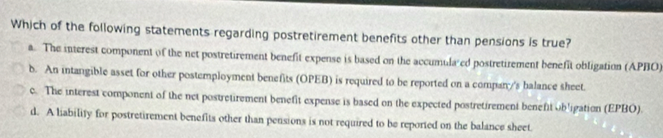 Which of the following statements regarding postretirement benefits other than pensions is true?
a. The interest component of the net postretirement benefit expense is based on the accumula ed postretirement benefit obligation (APBO)
b. An intangible asset for other postemployment benefits (OPEB) is required to be reported on a compan's balance sheet.
c. The interest component of the net postretirement benefit expense is based on the expected postretirement benefit obligation (EPBO).
d. A liability for postretirement benefits other than pensions is not required to be reported on the balance sheet.