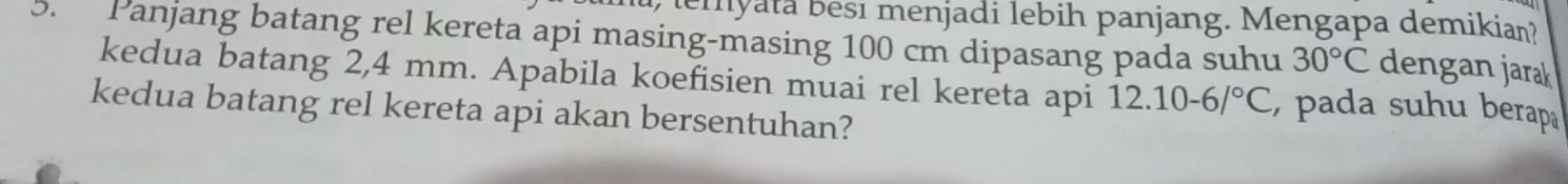 emyata besi menjadi lebih panjang. Mengapa demikian? 
5. Panjang batang rel kereta api masing-masing 100 cm dipasang pada suhu 30°C dengan jarak 
kedua batang 2,4 mm. Apabila koefisien muai rel kereta api 12.10-6/^circ C , pada suhu berapa 
kedua batang rel kereta api akan bersentuhan?